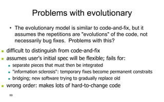 69
Problems with evolutionary
• The evolutionary model is similar to code-and-fix, but it
assumes the repetitions are "evolutions" of the code, not
necessarily bug fixes. Problems with this?
 difficult to distinguish from code-and-fix
 assumes user's initial spec will be flexible; fails for:
 separate pieces that must then be integrated
 "information sclerosis": temporary fixes become permanent constraits
 bridging; new software trying to gradually replace old
 wrong order: makes lots of hard-to-change code
 