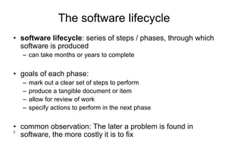 7
The software lifecycle
• software lifecycle: series of steps / phases, through which
software is produced
– can take months or years to complete
• goals of each phase:
– mark out a clear set of steps to perform
– produce a tangible document or item
– allow for review of work
– specify actions to perform in the next phase
• common observation: The later a problem is found in
software, the more costly it is to fix
 