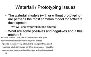 72
Waterfall / Prototyping issues
• The waterfall models (with or without prototyping)
are perhaps the most common model for software
development
– we will use waterfall in this course!
• What are some positives and negatives about this
method?
+ formal, standard, has specific phases with clear goals
+ good feedback loops between adjacent phases
- rigid, too linear; not very adaptable to change in the product
- requires a lot of planning up front (not always easy / possible)
- assumes that requirements will be clear and well-understood
 