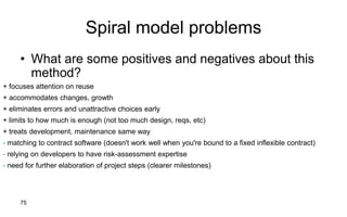 75
Spiral model problems
• What are some positives and negatives about this
method?
+ focuses attention on reuse
+ accommodates changes, growth
+ eliminates errors and unattractive choices early
+ limits to how much is enough (not too much design, reqs, etc)
+ treats development, maintenance same way
- matching to contract software (doesn't work well when you're bound to a fixed inflexible contract)
- relying on developers to have risk-assessment expertise
- need for further elaboration of project steps (clearer milestones)
 