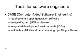 76
Tools for software engineers
• CASE (Computer-Aided Software Engineering)
– requirements / spec generation software
– design diagram (UML) software
– integrated development environments (IDEs)
– test suites (JUnit) and benchmarking / profiling software
 