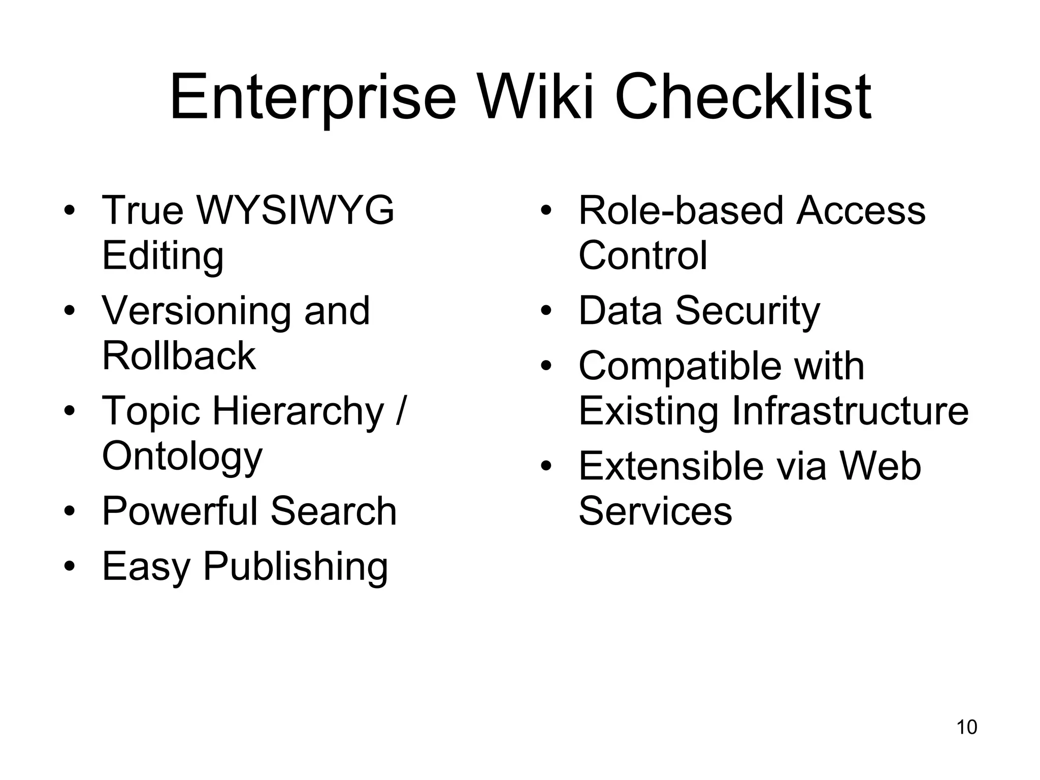 Enterprise Wiki Checklist True WYSIWYG Editing Versioning and Rollback Topic Hierarchy / Ontology Powerful Search Easy Publishing Role-based Access Control Data Security Compatible with Existing Infrastructure Extensible via Web Services 