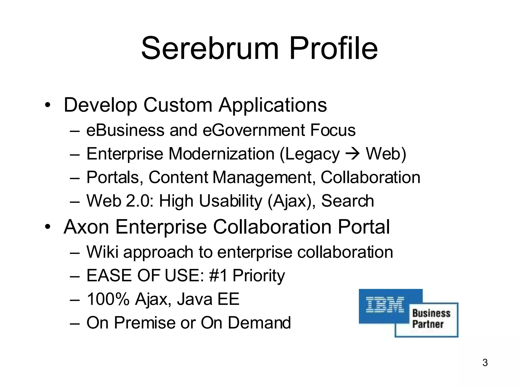 Serebrum Profile Develop Custom Applications eBusiness and eGovernment Focus Enterprise Modernization (Legacy    Web) Portals, Content Management, Collaboration Web 2.0: High Usability (Ajax), Search Axon Enterprise Collaboration Portal Wiki approach to enterprise collaboration EASE OF USE: #1 Priority 100% Ajax, Java EE On Premise or On Demand 