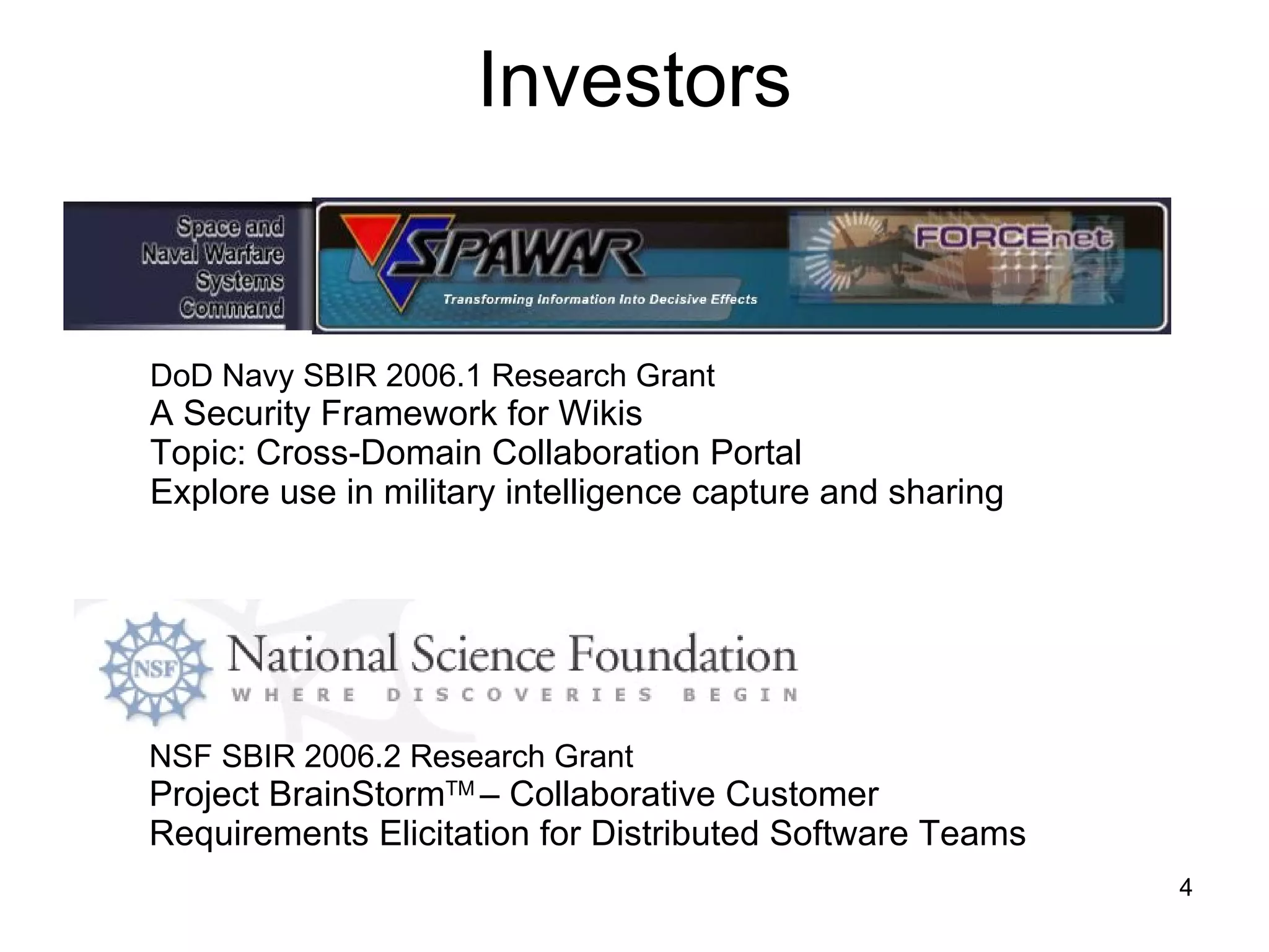 Investors NSF SBIR 2006.2 Research Grant Project BrainStorm TM  – Collaborative Customer  Requirements Elicitation for Distributed Software Teams DoD Navy SBIR 2006.1 Research Grant A Security Framework for Wikis Topic: Cross-Domain Collaboration Portal Explore use in military intelligence capture and sharing  
