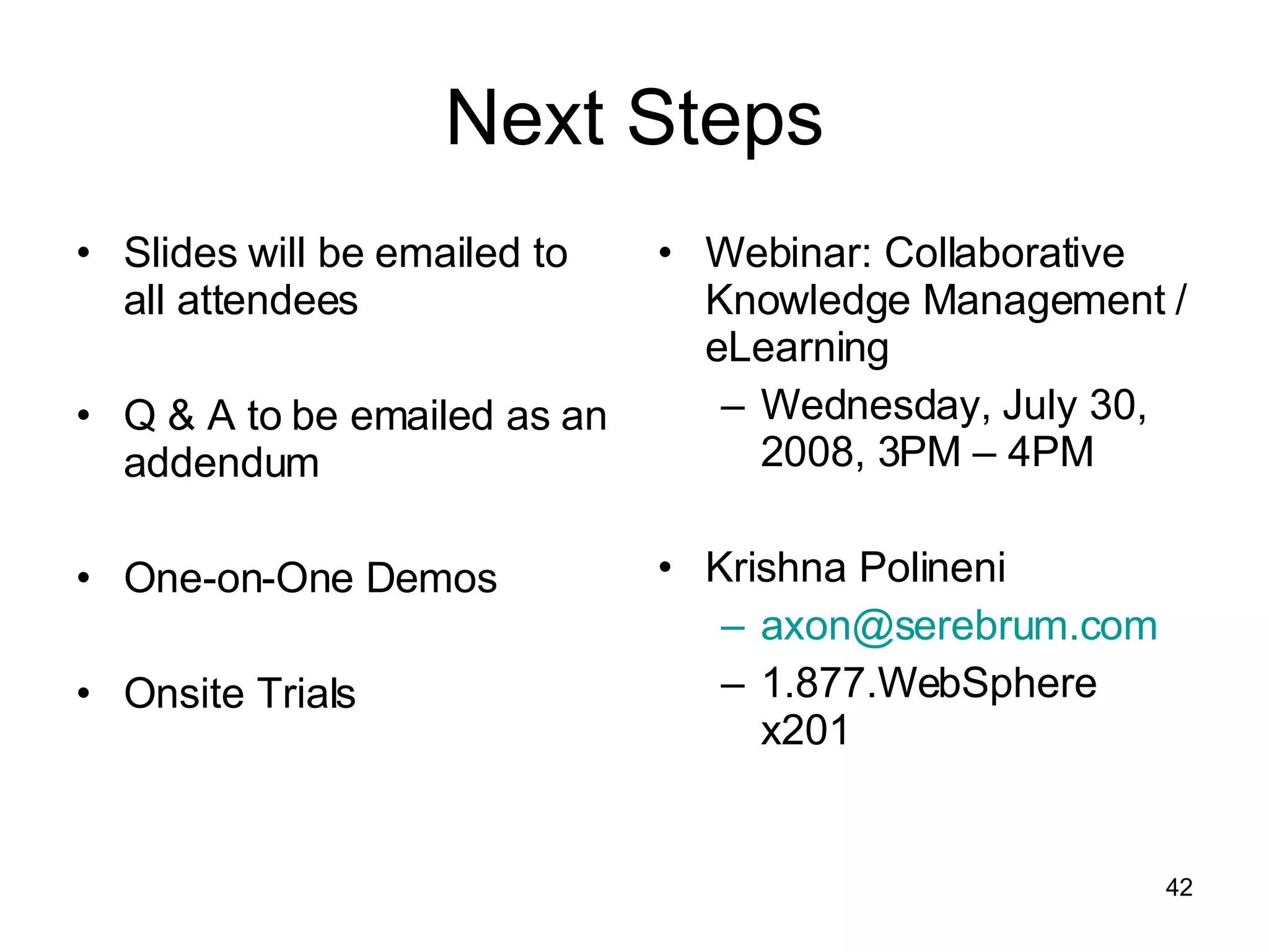 Next Steps Slides will be emailed to all attendees Q & A to be emailed as an addendum One-on-One Demos  Onsite Trials Webinar: Collaborative Knowledge Management / eLearning Wednesday, July 30, 2008, 3PM – 4PM Krishna Polineni [email_address] 1.877.WebSphere x201 