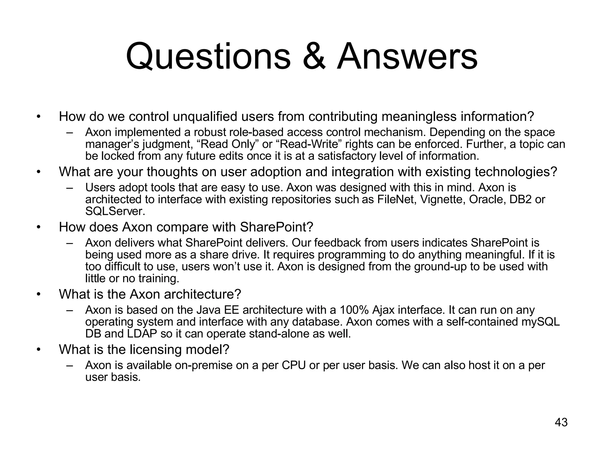 Questions & Answers How do we control unqualified users from contributing meaningless information? Axon implemented a robust role-based access control mechanism. Depending on the space manager’s judgment, “Read Only” or “Read-Write” rights can be enforced. Further, a topic can be locked from any future edits once it is at a satisfactory level of information. What are your thoughts on user adoption and integration with existing technologies? Users adopt tools that are easy to use. Axon was designed with this in mind. Axon is architected to interface with existing repositories such as FileNet, Vignette, Oracle, DB2 or SQLServer.  How does Axon compare with SharePoint? Axon delivers what SharePoint delivers. Our feedback from users indicates SharePoint is being used more as a share drive. It requires programming to do anything meaningful. If it is too difficult to use, users won’t use it. Axon is designed from the ground-up to be used with little or no training. What is the Axon architecture? Axon is based on the Java EE architecture with a 100% Ajax interface. It can run on any operating system and interface with any database. Axon comes with a self-contained mySQL DB and LDAP so it can operate stand-alone as well. What is the licensing model? Axon is available on-premise on a per CPU or per user basis. We can also host it on a per user basis. 