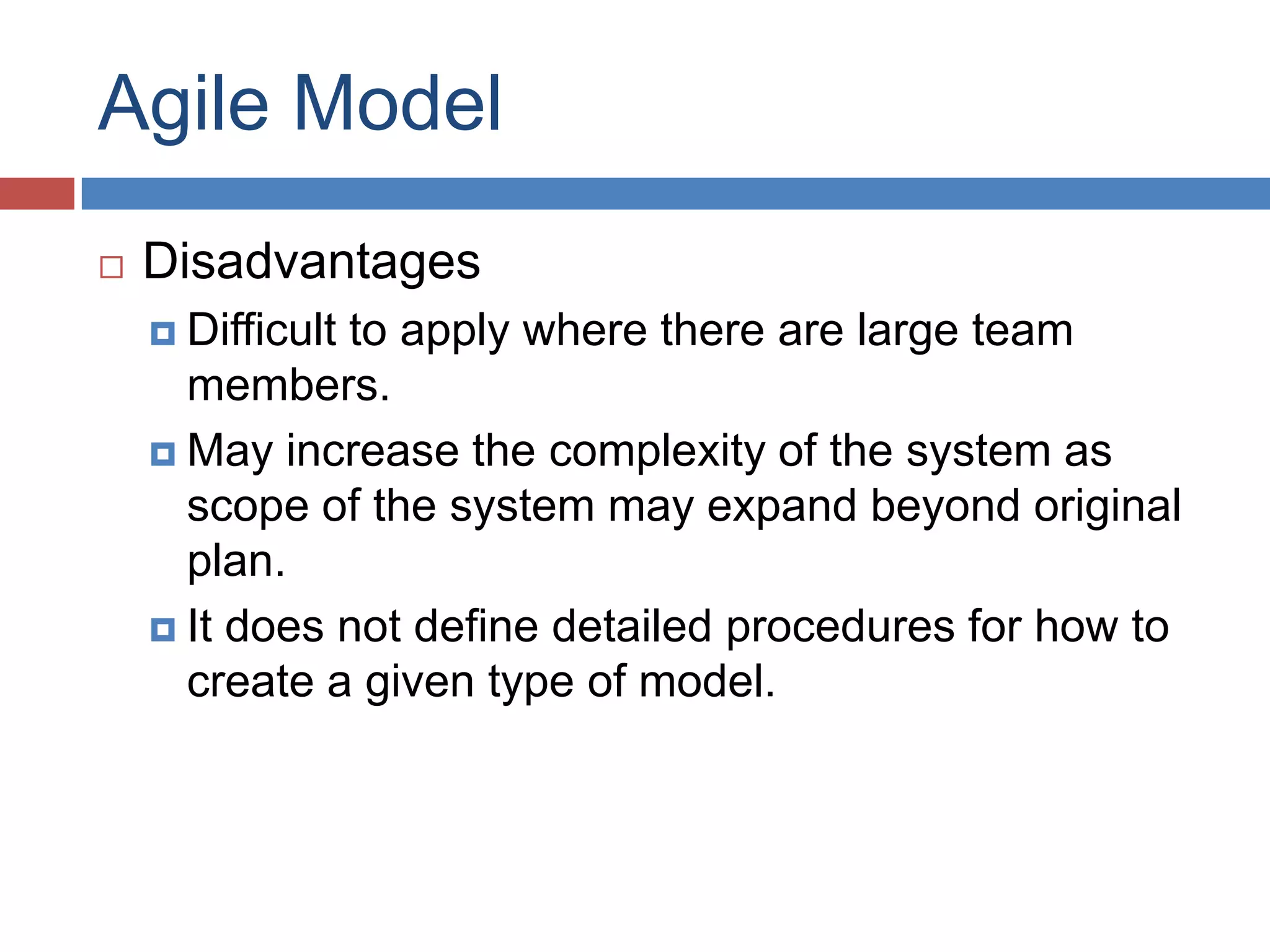 Agile Model
   Disadvantages
     Difficult
              to apply where there are large team
      members.
     May increase the complexity of the system as
      scope of the system may expand beyond original
      plan.
     It does not define detailed procedures for how to
      create a given type of model.
 