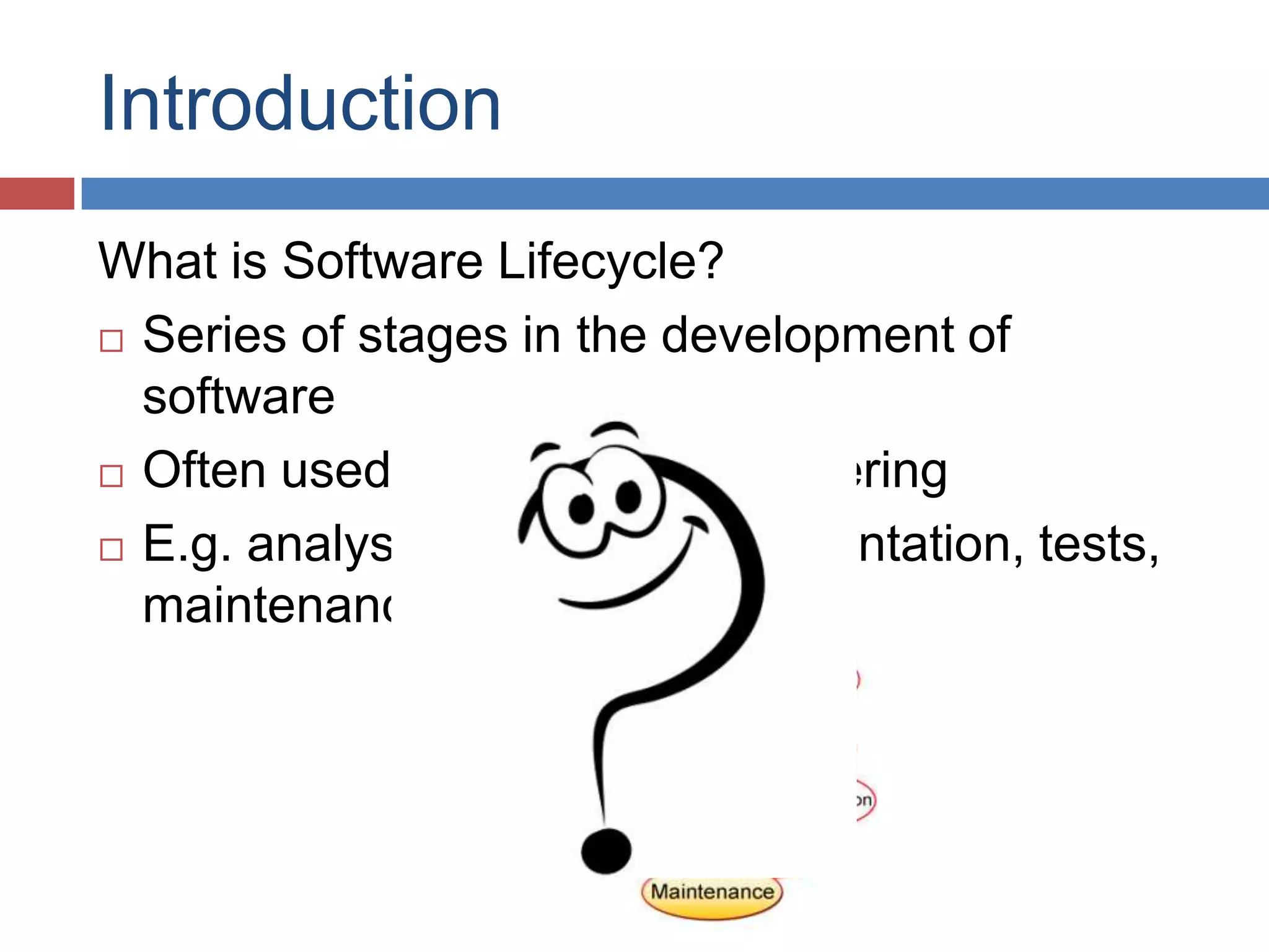 Introduction
What is Software Lifecycle?
 Series of stages in the development of

  software
 Often used in Software Engineering

 E.g. analysis, designs, implementation, tests,

  maintenance
 