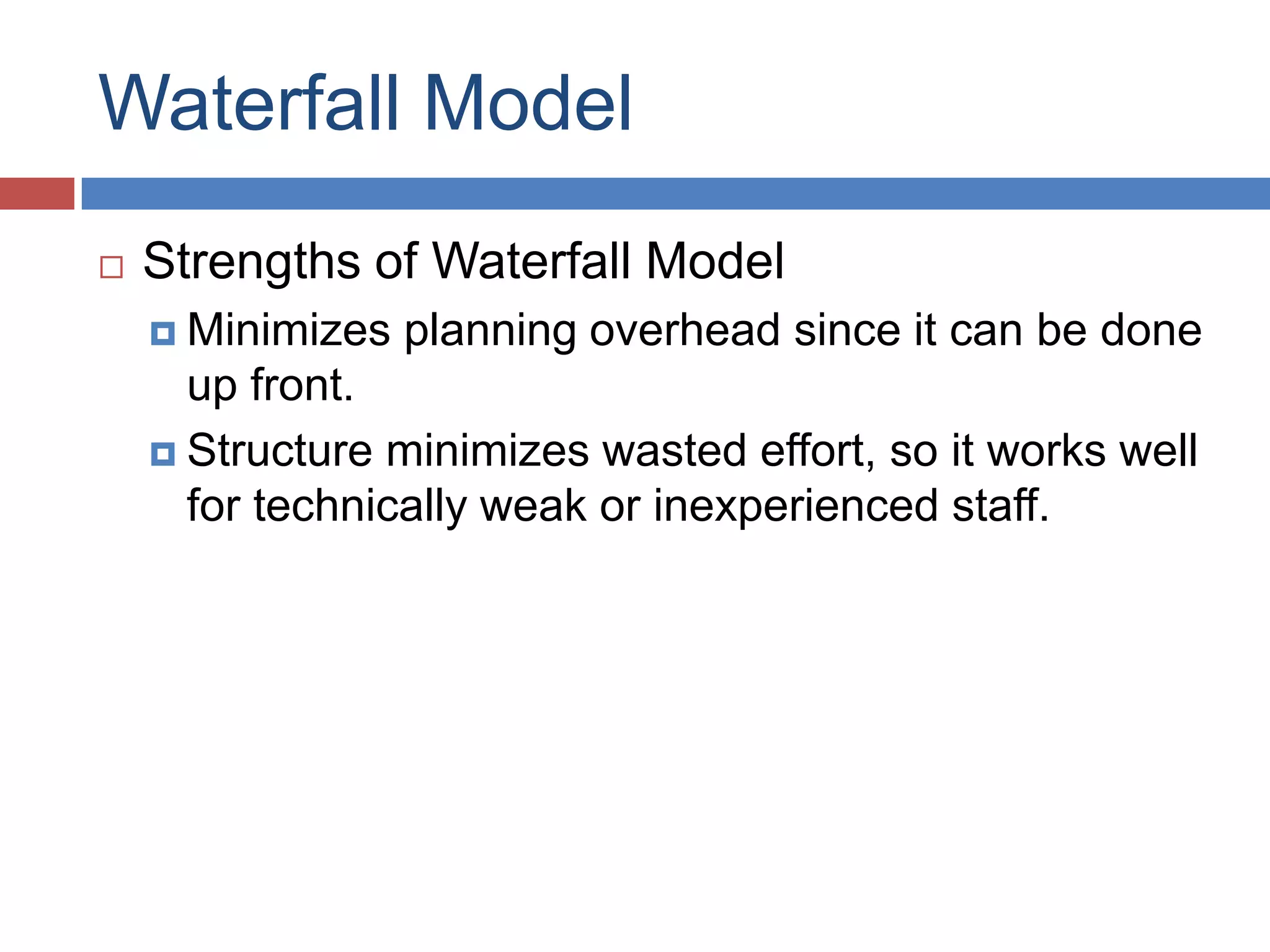 Waterfall Model
   Strengths of Waterfall Model
     Minimizes   planning overhead since it can be done
      up front.
     Structure minimizes wasted effort, so it works well
      for technically weak or inexperienced staff.
 