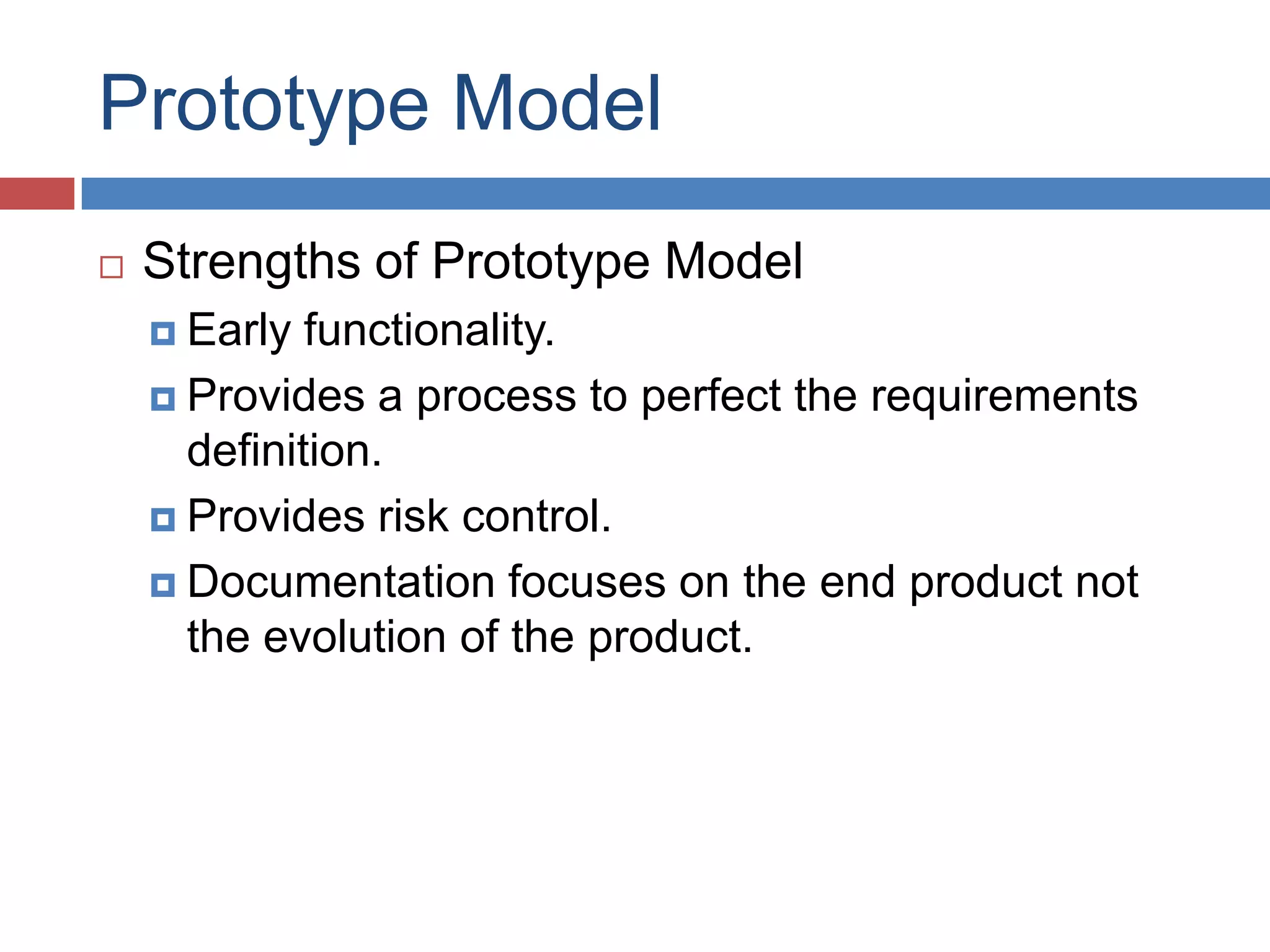 Prototype Model
   Strengths of Prototype Model
     Early  functionality.
     Provides a process to perfect the requirements
      definition.
     Provides risk control.

     Documentation focuses on the end product not
      the evolution of the product.
 