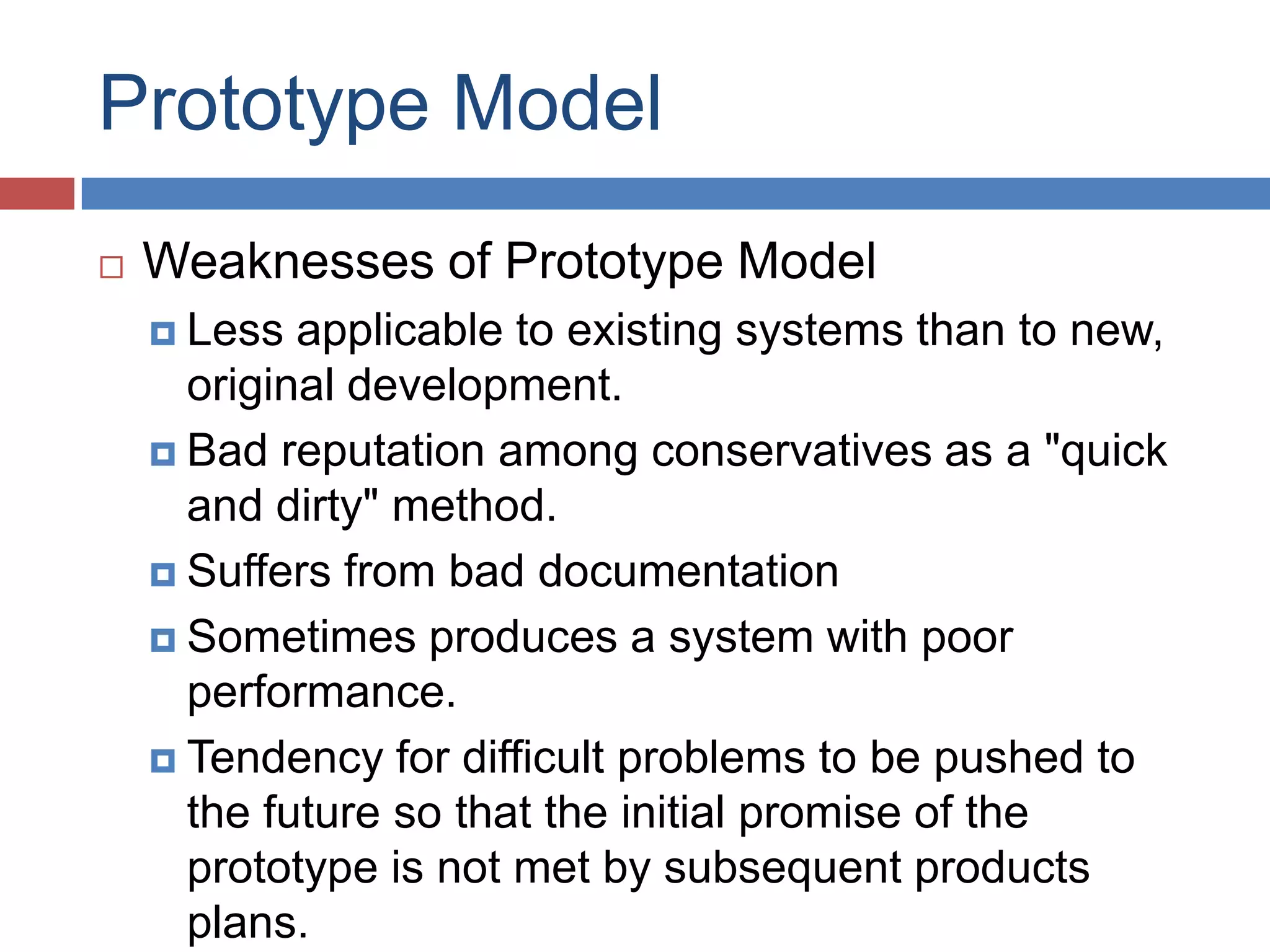 Prototype Model
   Weaknesses of Prototype Model
     Less  applicable to existing systems than to new,
      original development.
     Bad reputation among conservatives as a "quick
      and dirty" method.
     Suffers from bad documentation

     Sometimes produces a system with poor
      performance.
     Tendency for difficult problems to be pushed to
      the future so that the initial promise of the
      prototype is not met by subsequent products
      plans.
 