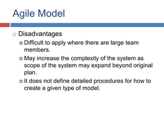 Agile Model
   Disadvantages
     Difficult
              to apply where there are large team
      members.
     May increase the complexity of the system as
      scope of the system may expand beyond original
      plan.
     It does not define detailed procedures for how to
      create a given type of model.
 