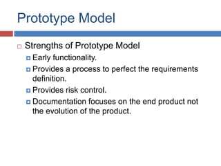 Prototype Model
   Strengths of Prototype Model
     Early  functionality.
     Provides a process to perfect the requirements
      definition.
     Provides risk control.

     Documentation focuses on the end product not
      the evolution of the product.
 