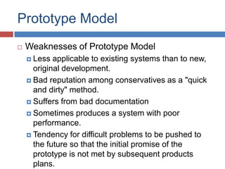 Prototype Model
   Weaknesses of Prototype Model
     Less  applicable to existing systems than to new,
      original development.
     Bad reputation among conservatives as a "quick
      and dirty" method.
     Suffers from bad documentation

     Sometimes produces a system with poor
      performance.
     Tendency for difficult problems to be pushed to
      the future so that the initial promise of the
      prototype is not met by subsequent products
      plans.
 