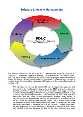 Software Lifecycle Management

The software development life cycle, or SDLC, encompasses all of the steps that an
organization follows when it develops software tools or applications. The SDLC is broken
down into seven stages; requirement gathering, UI Interface design, system architecture
design, development, testing, deployment and maintenance. A software project manager is
required during the entire software development lifecycle to do the entire software delivery
management.
•

The first stage in software development lifecycle is requirement gathering and
planning. It is the most important step of the entire SDLC and is done by senior
business analysts or product managers of the company. This stage consists of
requirement understanding, technical feasibility analysis and documentation of SRS
(Software Requirement Specifications). SRS templates are made and filled post
discussions with the client. In this collaborative exercise, many rounds of
discussions are held with the client and they are advised about all interactions that
the end users will have with the software system. The business analysis think
through all edge cases, imagine themselves in the shoes of the end-user and make
wireframes and mocks to show how the final web screens or mobile screens etc.
will look. Competitor benchmarking is done with existing competitive sites. Latest
technological trends are discussed for how to do things differently and more

 