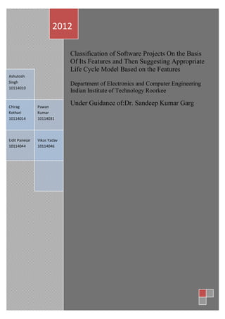 2012

                             Classification of Software Projects On the Basis
                             Of Its Features and Then Suggesting Appropriate
                             Life Cycle Model Based on the Features
Ashutosh
Singh                        Department of Electronics and Computer Engineering
10114010
                             Indian Institute of Technology Roorkee

Chirag         Pawan
                             Under Guidance of:Dr. Sandeep Kumar Garg
Kothari        Kumar
10114014       10114031
                                                                Ashutosh

Udit Panesar   Vikas Yadav
10114044       10114046
 
