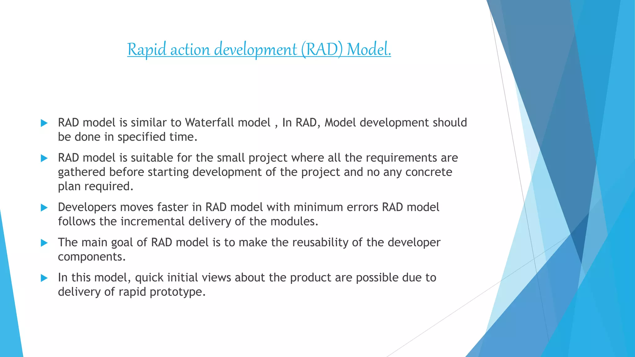  RAD model is similar to Waterfall model , In RAD, Model development should
be done in specified time.
 RAD model is suitable for the small project where all the requirements are
gathered before starting development of the project and no any concrete
plan required.
 Developers moves faster in RAD model with minimum errors RAD model
follows the incremental delivery of the modules.
 The main goal of RAD model is to make the reusability of the developer
components.
 In this model, quick initial views about the product are possible due to
delivery of rapid prototype.
Rapid action development (RAD) Model.
 