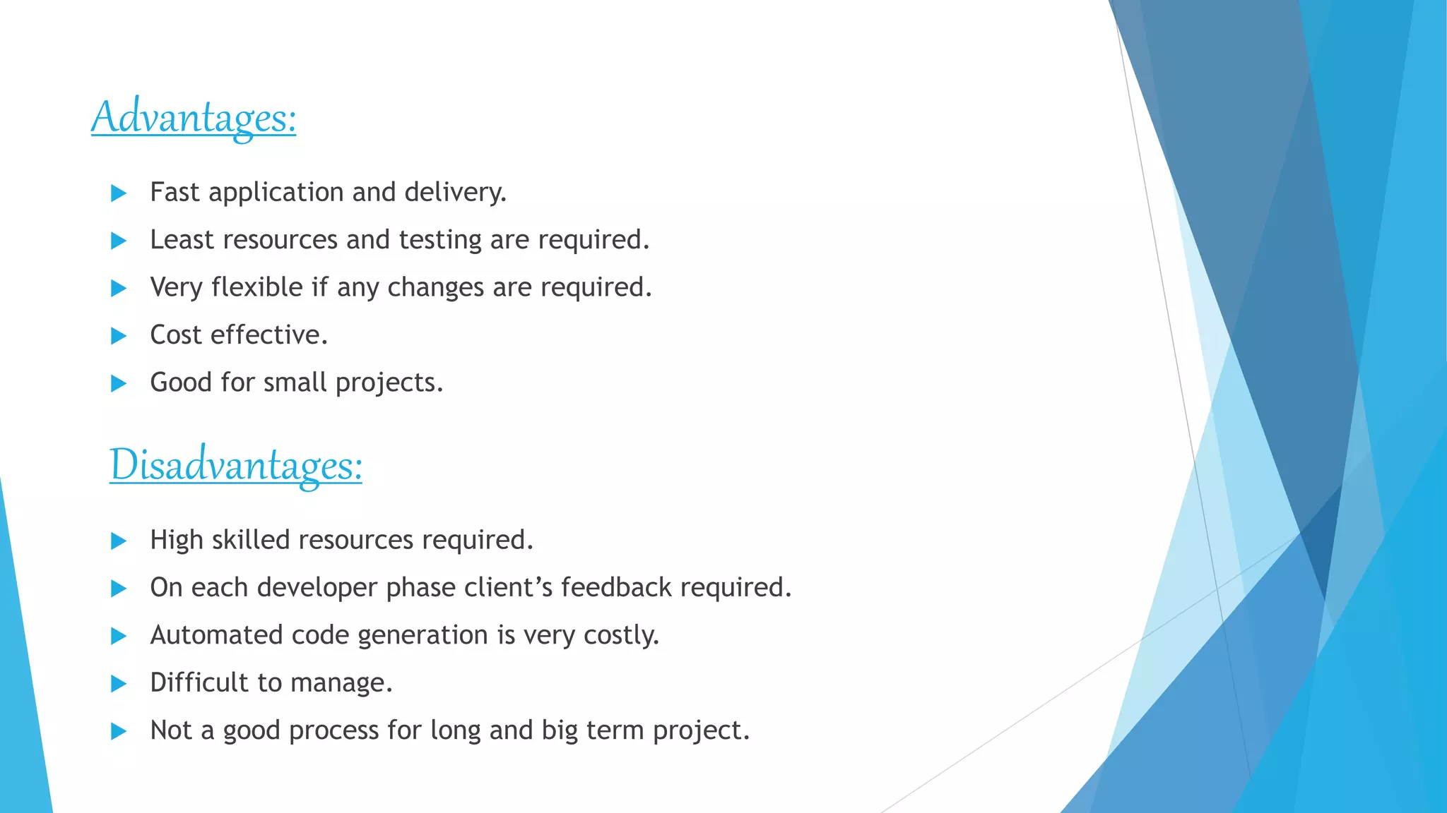 Advantages:
 High skilled resources required.
 On each developer phase client’s feedback required.
 Automated code generation is very costly.
 Difficult to manage.
 Not a good process for long and big term project.
 Fast application and delivery.
 Least resources and testing are required.
 Very flexible if any changes are required.
 Cost effective.
 Good for small projects.
Disadvantages:
 