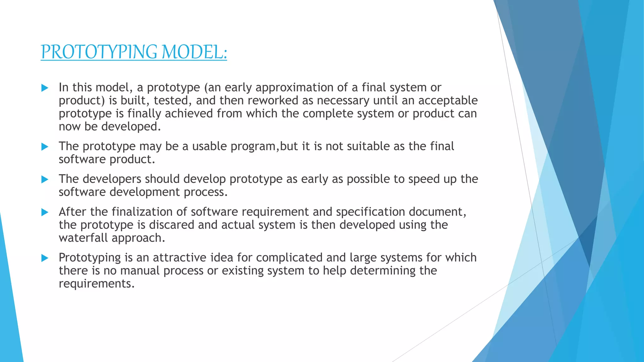 PROTOTYPING MODEL:
 In this model, a prototype (an early approximation of a final system or
product) is built, tested, and then reworked as necessary until an acceptable
prototype is finally achieved from which the complete system or product can
now be developed.
 The prototype may be a usable program,but it is not suitable as the final
software product.
 The developers should develop prototype as early as possible to speed up the
software development process.
 After the finalization of software requirement and specification document,
the prototype is discared and actual system is then developed using the
waterfall approach.
 Prototyping is an attractive idea for complicated and large systems for which
there is no manual process or existing system to help determining the
requirements.
 