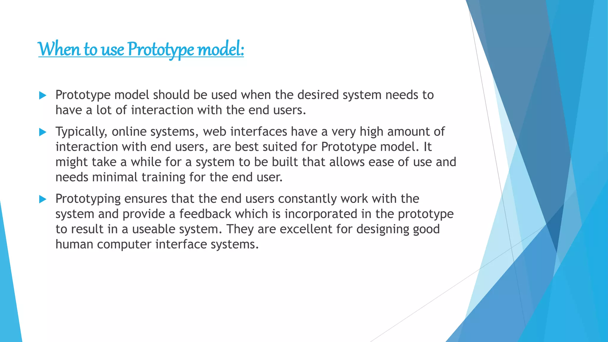 When to use Prototype model:
 Prototype model should be used when the desired system needs to
have a lot of interaction with the end users.
 Typically, online systems, web interfaces have a very high amount of
interaction with end users, are best suited for Prototype model. It
might take a while for a system to be built that allows ease of use and
needs minimal training for the end user.
 Prototyping ensures that the end users constantly work with the
system and provide a feedback which is incorporated in the prototype
to result in a useable system. They are excellent for designing good
human computer interface systems.
 