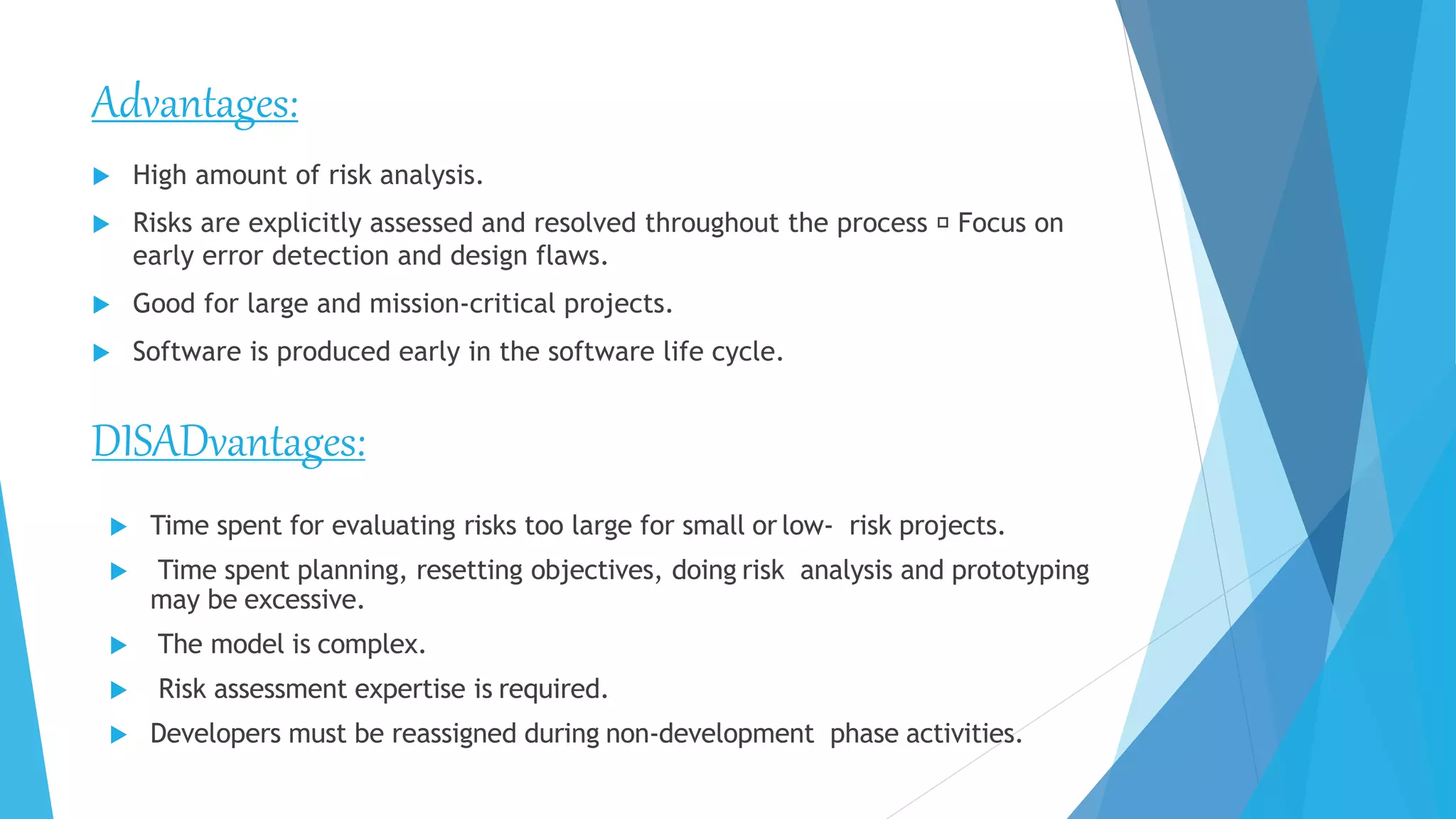 Advantages:
 High amount of risk analysis.
 Risks are explicitly assessed and resolved throughout the process Focus on
early error detection and design flaws.
 Good for large and mission-critical projects.
 Software is produced early in the software life cycle.
DISADvantages:
 Time spent for evaluating risks too large for small or low- risk projects.
 Time spent planning, resetting objectives, doing risk analysis and prototyping
may be excessive.
 The model is complex.
 Risk assessment expertise is required.
 Developers must be reassigned during non-development phase activities.
 