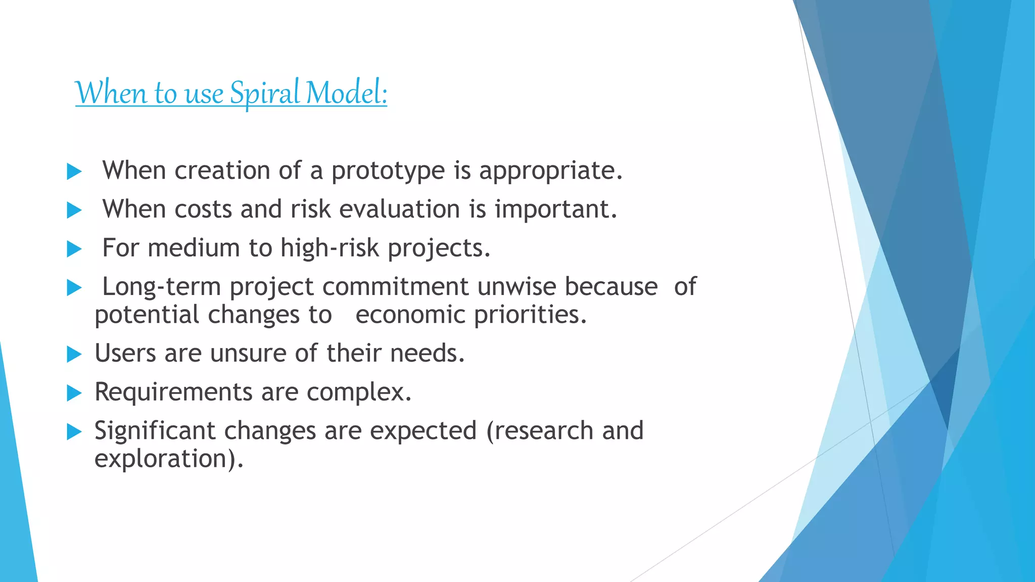  When creation of a prototype is appropriate.
 When costs and risk evaluation is important.
 For medium to high-risk projects.
 Long-term project commitment unwise because of
potential changes to economic priorities.
 Users are unsure of their needs.
 Requirements are complex.
 Significant changes are expected (research and
exploration).
When to use SpiralModel:
 
