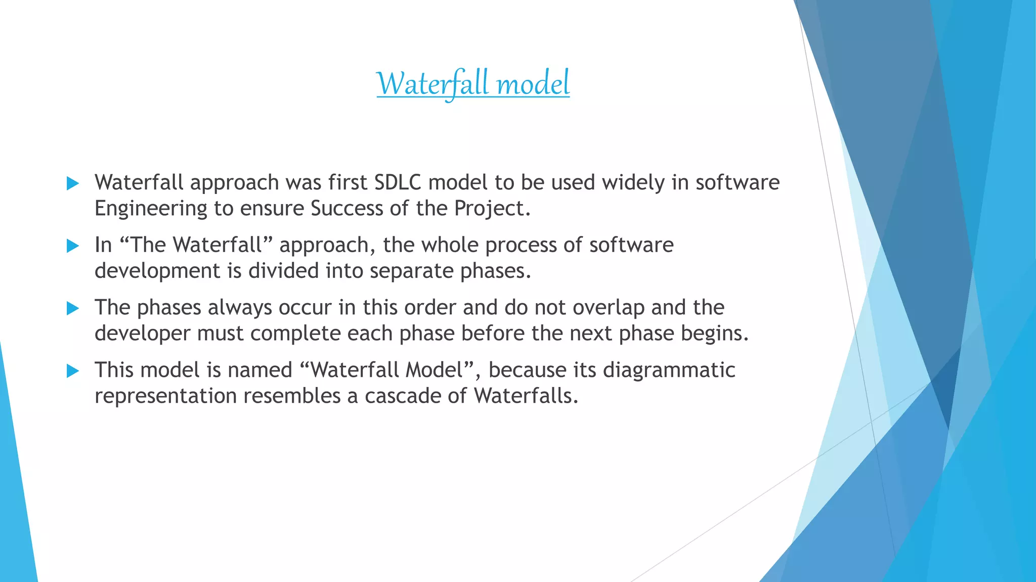 Waterfall model
 Waterfall approach was first SDLC model to be used widely in software
Engineering to ensure Success of the Project.
 In “The Waterfall” approach, the whole process of software
development is divided into separate phases.
 The phases always occur in this order and do not overlap and the
developer must complete each phase before the next phase begins.
 This model is named “Waterfall Model”, because its diagrammatic
representation resembles a cascade of Waterfalls.
 