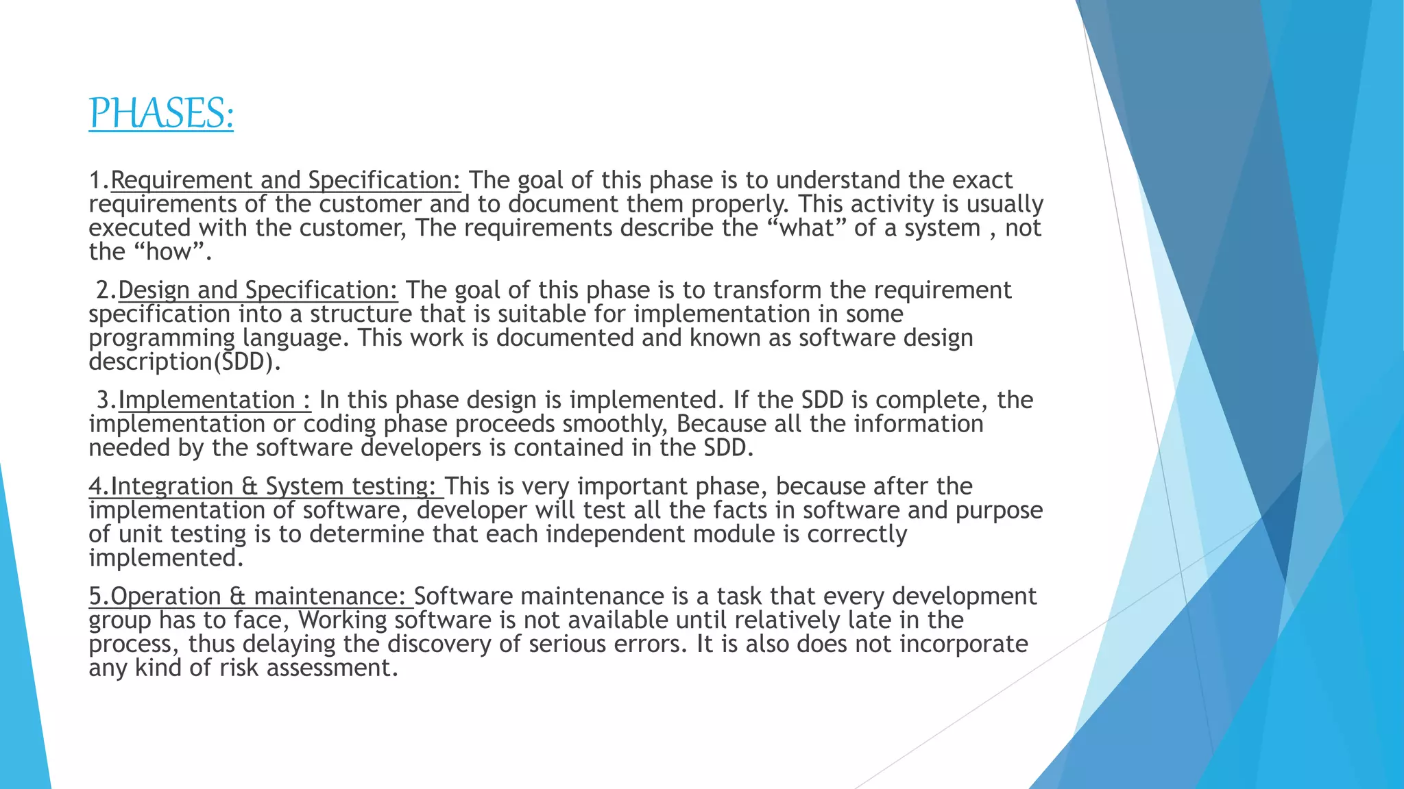 PHASES:
1.Requirement and Specification: The goal of this phase is to understand the exact
requirements of the customer and to document them properly. This activity is usually
executed with the customer, The requirements describe the “what” of a system , not
the “how”.
2.Design and Specification: The goal of this phase is to transform the requirement
specification into a structure that is suitable for implementation in some
programming language. This work is documented and known as software design
description(SDD).
3.Implementation : In this phase design is implemented. If the SDD is complete, the
implementation or coding phase proceeds smoothly, Because all the information
needed by the software developers is contained in the SDD.
4.Integration & System testing: This is very important phase, because after the
implementation of software, developer will test all the facts in software and purpose
of unit testing is to determine that each independent module is correctly
implemented.
5.Operation & maintenance: Software maintenance is a task that every development
group has to face, Working software is not available until relatively late in the
process, thus delaying the discovery of serious errors. It is also does not incorporate
any kind of risk assessment.
 