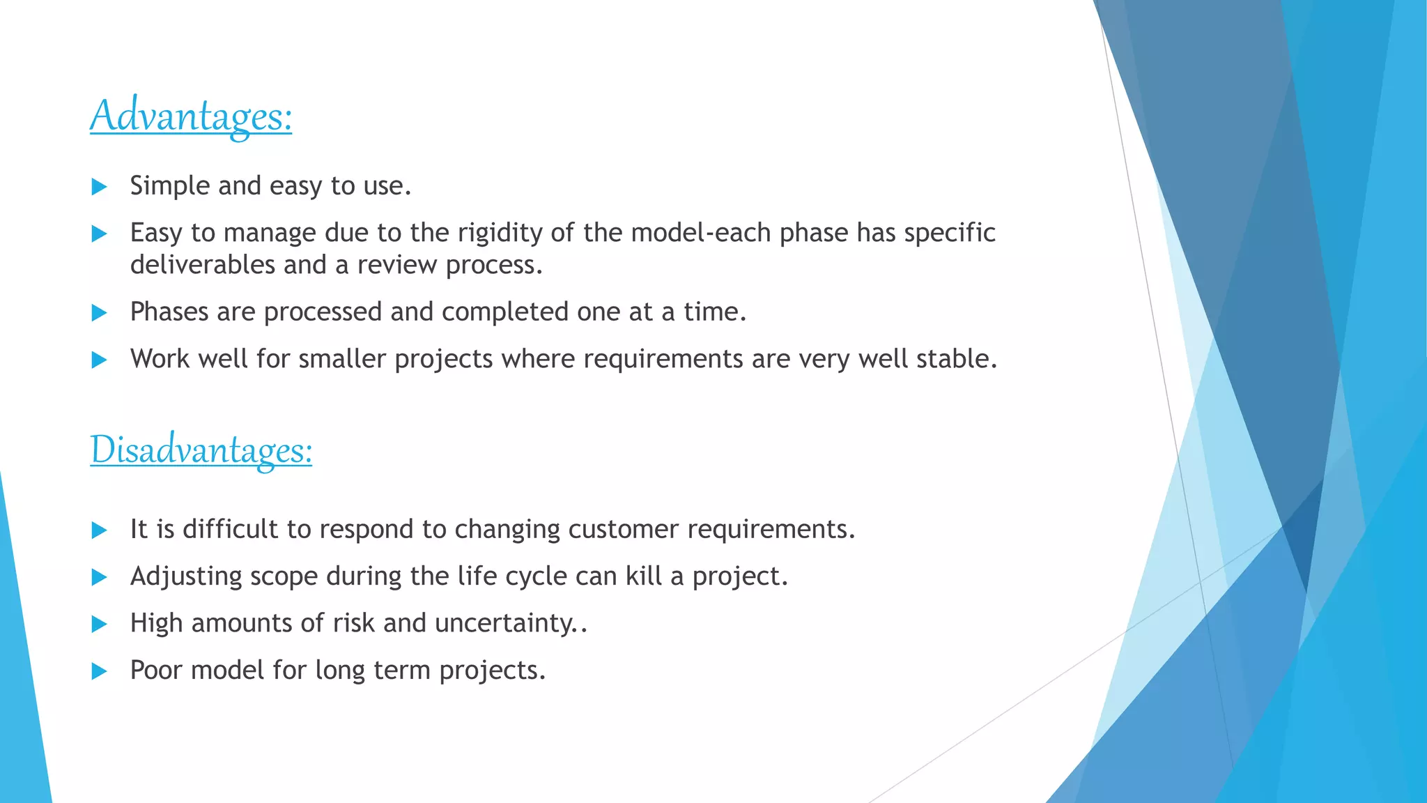 Advantages:
 Simple and easy to use.
 Easy to manage due to the rigidity of the model-each phase has specific
deliverables and a review process.
 Phases are processed and completed one at a time.
 Work well for smaller projects where requirements are very well stable.
Disadvantages:
 It is difficult to respond to changing customer requirements.
 Adjusting scope during the life cycle can kill a project.
 High amounts of risk and uncertainty..
 Poor model for long term projects.
 