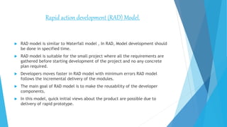  RAD model is similar to Waterfall model , In RAD, Model development should
be done in specified time.
 RAD model is suitable for the small project where all the requirements are
gathered before starting development of the project and no any concrete
plan required.
 Developers moves faster in RAD model with minimum errors RAD model
follows the incremental delivery of the modules.
 The main goal of RAD model is to make the reusability of the developer
components.
 In this model, quick initial views about the product are possible due to
delivery of rapid prototype.
Rapid action development (RAD) Model.
 