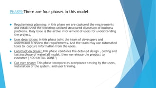 PHASES: There are four phases in this model.
 Requirements planning: In this phase we are captured the requirements
and established the workshop utilized structured discussion of business
problems. Only issue is the active involvement of users for understanding
the project.
 User description: In this phase joint the team of developers and
understand & review the requirements. And the team may use automated
tools to capture information from the users.
 Construction phase: This phase combines the detailed design , coding and
testing phase of waterfall model, then we release the product to
customer.( “DO UNTILL DONE”)
 Cut over phase: This phase incorporates acceptance testing by the users,
installation of the system, and user training.
 