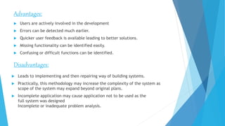 Advantages:
 Users are actively involved in the development
 Errors can be detected much earlier.
 Quicker user feedback is available leading to better solutions.
 Missing functionality can be identified easily.
 Confusing or difficult functions can be identified.
Disadvantages:
 Leads to implementing and then repairing way of building systems.
 Practically, this methodology may increase the complexity of the system as
scope of the system may expand beyond original plans.
 Incomplete application may cause application not to be used as the
full system was designed
Incomplete or inadequate problem analysis.
 