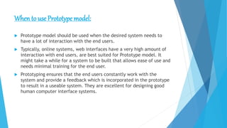 When to use Prototype model:
 Prototype model should be used when the desired system needs to
have a lot of interaction with the end users.
 Typically, online systems, web interfaces have a very high amount of
interaction with end users, are best suited for Prototype model. It
might take a while for a system to be built that allows ease of use and
needs minimal training for the end user.
 Prototyping ensures that the end users constantly work with the
system and provide a feedback which is incorporated in the prototype
to result in a useable system. They are excellent for designing good
human computer interface systems.
 