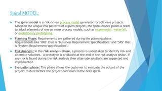 Spiral MODEL:
 The spiral model is a risk-driven process model generator for software projects.
Based on the unique risk patterns of a given project, the spiral model guides a team
to adopt elements of one or more process models, such as incremental, waterfall,
or evolutionary prototyping.
 Planning Phase: Requirements are gathered during the planning phase.
Requirements like ‘BRS’ that is ‘Bussiness Requirement Specifications’ and ‘SRS’ that
is ‘System Requirement specifications’.
 Risk Analysis: In the risk analysis phase, a process is undertaken to identify risk and
alternate solutions. A prototype is produced at the end of the risk analysis phase. If
any risk is found during the risk analysis then alternate solutions are suggested and
implemented.
 Evaluation phase: This phase allows the customer to evaluate the output of the
project to date before the project continues to the next spiral.
 