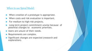  When creation of a prototype is appropriate.
 When costs and risk evaluation is important.
 For medium to high-risk projects.
 Long-term project commitment unwise because of
potential changes to economic priorities.
 Users are unsure of their needs.
 Requirements are complex.
 Significant changes are expected (research and
exploration).
When to use SpiralModel:
 