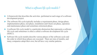 What is software life cycle models ?
 A framework that describes the activities performed at each stage of a software
development project.
 The software life cycle typically includes a requirement phase, design phase,
implementation phase, test phase, installation and Check out phase, operation
and maintenance phase and sometimes retirement phase.
 A software life cycle model is a particular abstraction that represents a software
life cycle and sometimes is often a called a software development life cycle
(SDLC).
 Software life cycle models describe various phases of the software cycle and
the order in which those phases are executed. There are tons of models, and
many companies adopt their own, but all have very similar patterns.
 