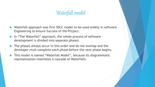 Waterfall model
 Waterfall approach was first SDLC model to be used widely in software
Engineering to ensure Success of the Project.
 In “The Waterfall” approach, the whole process of software
development is divided into separate phases.
 The phases always occur in this order and do not overlap and the
developer must complete each phase before the next phase begins.
 This model is named “Waterfall Model”, because its diagrammatic
representation resembles a cascade of Waterfalls.
 