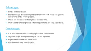 Advantages:
 Simple and easy to use.
 Easy to manage due to the rigidity of the model-each phase has specific
deliverables and a review process.
 Phases are processed and completed one at a time.
 Work well for smaller projects where requirements are very well stable.
Disadvantages:
 It is difficult to respond to changing customer requirements.
 Adjusting scope during the life cycle can kill a project.
 High amounts of risk and uncertainty..
 Poor model for long term projects.
 