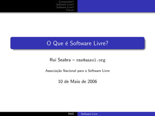Computador?
       Software Livre?
       Software Livre?
               Futuro




O Que ´ Software Livre?
      e

  Rui Seabra – rms@ansol.org

Associa¸˜o Nacional para o Software Livre
       ca


        10 de Maio de 2006




                 RMS     Software Livre
 