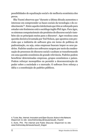 possibilidades de equalização social e de melhoria econômica dos
povos.
  Ilka Tuomi observou que “durante a última década aumentou o
interesse em compreender as bases sociais da tecnologia e do co-
nhecimento”4. Entre aqueles intelectuais que têm se esforçado para
estudar este fenômeno está o sociólogo inglês Phil Agre. Para Agre,
os sistemas computacionais são produtos do discurso social e tam-
bém são os principais meios para o discurso5 . Agre recoloca uma
questão decisiva levantada por Ted Nelson, que apontou com pre-
cisão que a indústria de software gira em torno de políticas de
padronização, ou seja, estas empresas buscam impor os seus pa-
drões. Padrões usados nos softwares surgem por meio da conden-
sação de processos do discurso social e acabam se transformando
em uma questão econômica de grande relevância. Padrões podem
beneficiar determinadas empresas, grupos econômicos e países.
Podem reforçar monopólios ou permitir a desconcentração de
poder sobre a sociedade e o mercado. O software livre reforça a
idéia e a constituição de padrões públicos.




4. TUOMI, Ilka. Internet, Innovation and Open Source: Actors in the Network.
Disponível no site: www.firstmonday.dk/issues/issue6_1/tuomi/
5. AGRE, Phil. The Internet and Public Discurse. Disponível no site:
www.firstmonday.dk/issues/issue3_3/agre/

8                                                           Sérgio Amadeu da Silveira
 
