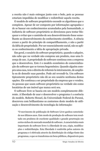a receita não é mais entregue junto com o bolo, pois as pessoas
estariam impedidas de modificar e redistribuir aquela receita.
  O modelo de software proprietário esconde os algoritmos que o
compõem. Apesar de ser composto por informações agrupadas e
de se basear em conhecimentos acumulados pela humanidade, a
indústria de software proprietário se direcionou para tentar blo-
quear e evitar que o caminho de seu desenvolvimento fosse seme-
lhante ao desenvolvimento do conhecimento científico. A ciência
cresce a partir do princípio de compartilhamento, e não a partir
da idéia de propriedade. Por ser essencialmente social, não se apli-
ca ao conhecimento a idéia de apropriação privada.
  Em geral, o usuário do software proprietário, quando o adquire,
não sabe que na verdade não comprou um produto, mas uma li-
cença de uso. A propriedade do software continua com a empresa
que o desenvolveu. Este é o modelo econômico de comercializa-
ção do software que se tornou hegemônico. Quando alguém com-
pra uma casa, tem o direito de reformá-la inteiramente, de ampliá-
la ou de demolir suas paredes. Pode até revendê-la. Um software
tipicamente proprietário não dá ao seu usuário nenhuma destas
opções. Ele continua a ser propriedade da empresa que o vendeu.
As pessoas que usam software proprietário na verdade são como
locatárias de um imóvel que nunca será seu.
  O software livre se baseia em um modelo completamente dife-
rente. A liberdade de usar e desenvolver o programa é a essência
do modelo. Roberto Hexsel, da Universidade Federal do Paraná,
descreveu com brilhantismo os contornos deste modelo de utili-
zação e desenvolvimento da tecnologia da informação:

     “O movimento de publicação de Software Livre ganhou notorieda-
     de nos últimos anos. Este modo de produção de software tem resul-
     tado em produtos de excelente qualidade e grande penetração em
     certos nichos do mercado mundial de software. A característica mais
     importante do software livre é a liberdade de uso, cópia, modifica-
     ções e redistribuição. Esta liberdade é conferida pelos autores do
     programa e é efetivada através da distribuição do código-fonte dos
     programas, o que os transforma em bens públicos, disponíveis para

10                                                Sérgio Amadeu da Silveira
 