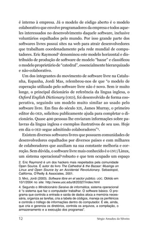 é interno à empresa. Já o modelo de código aberto é o modelo
colaborativo que envolve programadores da empresa e todos aque-
les interessados no desenvolvimento daquele software, inclusive
voluntários espalhados pelo mundo. Por isso grande parte dos
softwares livres possui sites na web para atrair desenvolvedores
que trabalham coordenadamente pela rede mundial de compu-
tadores. Eric Raymond2 denominou este modelo horizontal e dis-
tribuído de produção de software de modelo “bazar” e classificou
o modelo proprietário de “catedral”, essencialmente hierarquizado
e não-colaborativo.
  Um dos integrantes do movimento de software livre na Catalu-
nha, Espanha, Jordi Mas, relembrou-nos de que “o modelo de
coperação utilizado pelo software livre não é novo. Sem ir muito
longe, o principal dicionário de referência da língua inglesa, o
Oxford English Dictionary (OED), foi desenvolvido de forma coo-
perativa, seguindo um modelo muito similar ao usado pelo
software livre. Em fins do século XIX, James Murray, o primeiro
editor do OED, solicitou publicamente ajuda para completar o di-
cionário. Quase 400 pessoas lhe enviaram informações sobre pa-
lavras da língua inglesa e exemplos ilustrativos de seu uso. Hoje
em dia o OED segue admitindo colaboradores”3.
  Existem diversos softwares livres que possuem comunidades de
desenvolvedores espalhados por diversos países e com milhares
de colaboradores que auxiliam na sua constante melhoria e cor-
reção. Sem dúvida, o software livre mais conhecido é o GNU/Linux,
um sistema operacional4 robusto e que tem ocupado um espaço
2. Eric Raymond é um dos hackers mais respeitados pela comunidade
Open Source. É autor do livro The Cathedral & the Bazaar: Musings on
Linux and Open Source by an Accidental Revolutionary. Sebastopol,
Califórnia, O’Reilly & Associates, 2001.
3. MAS, Jordi (2003). Software libre en el sector público. UOC. Obtido em
10/1/2004 no site: http://www.uoc.edu/dt/20327/index.html
4. Segundo o Minidicionário Saraiva de informática, sistema operacional
é “o sistema que faz o computador trabalhar. O software básico. O pro-
grama que controla a entrada e saída de dados aloca a memória neces-
sária, organiza as tarefas, cria a tabela de códigos, maneja os periféricos
e controla o tráfego de informações dentro do computador. É ele, ainda,
que cria e gerencia os diretórios, controla os arquivos, a compilação, o
armazenamento e a execução dos programas”.

12                                                        Sérgio Amadeu da Silveira
 