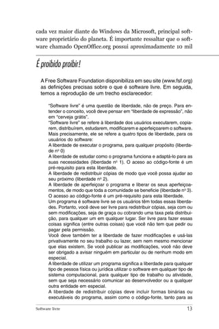 cada vez maior diante do Windows da Microsoft, principal soft-
ware proprietário do planeta. É importante ressaltar que o soft-
ware chamado OpenOffice.org possui aproximadamente 10 mil


É proibido proibir!
  A Free Software Foundation disponibiliza em seu site (www.fsf.org)
  as definições precisas sobre o que é software livre. Em seguida,
  temos a reprodução de um trecho esclarecedor:

       “Software livre” é uma questão de liberdade, não de preço. Para en-
       tender o conceito, você deve pensar em “liberdade de expressão”, não
       em “cerveja grátis”.
       “Software livre” se refere à liberdade dos usuários executarem, copia-
       rem, distribuírem, estudarem, modificarem e aperfeiçoarem o software.
       Mais precisamente, ele se refere a quatro tipos de liberdade, para os
       usuários do software:
       A liberdade de executar o programa, para qualquer propósito (liberda-
       de no 0)
       A liberdade de estudar como o programa funciona e adaptá-lo para as
       suas necessidades (liberdade no 1). O aceso ao código-fonte é um
       pré-requisito para esta liberdade.
       A liberdade de redistribuir cópias de modo que você possa ajudar ao
       seu próximo (liberdade no 2).
       A liberdade de aperfeiçoar o programa e liberar os seus aperfeiçoa-
       mentos, de modo que toda a comunidade se beneficie (liberdade no 3).
       O acesso ao código-fonte é um pré-requisito para esta liberdade.
       Um programa é software livre se os usuários têm todas essas liberda-
       des. Portanto, você deve ser livre para redistribuir cópias, seja com ou
       sem modificações, seja de graça ou cobrando uma taxa pela distribui-
       ção, para qualquer um em qualquer lugar. Ser livre para fazer essas
       coisas significa (entre outras coisas) que você não tem que pedir ou
       pagar pela permissão.
       Você deve também ter a liberdade de fazer modificações e usá-las
       privativamente no seu trabalho ou lazer, sem nem mesmo mencionar
       que elas existem. Se você publicar as modificações, você não deve
       ser obrigado a avisar ninguém em particular ou de nenhum modo em
       especial.
       A liberdade de utilizar um programa significa a liberdade para qualquer
       tipo de pessoa física ou jurídica utilizar o software em qualquer tipo de
       sistema computacional, para qualquer tipo de trabalho ou atividade,
       sem que seja necessário comunicar ao desenvolvedor ou a qualquer
       outra entidade em especial.
       A liberdade de redistribuir cópias deve incluir formas binárias ou
       executáveis do programa, assim como o código-fonte, tanto para as

Software livre                                                               13
 