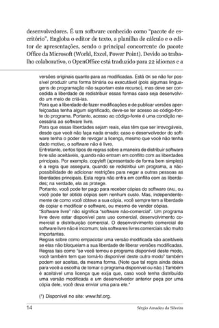 desenvolvedores. É um software conhecido como “pacote de es-
critório”. Engloba o editor de texto, a planilha de cálculo e o edi-
tor de apresentações, sendo o principal concorrente do pacote
Office da Microsoft (World, Excel, Power Point). Devido ao traba-
lho colaborativo, o OpenOffice está traduzido para 22 idiomas e a

     versões originais quanto para as modificadas. Está OK se não for pos-
     sível produzir uma forma binária ou executável (pois algumas lingua-
     gens de programação não suportam este recurso), mas deve ser con-
     cedida a liberdade de redistribuir essas formas caso seja desenvolvi-
     do um meio de criá-las.
     Para que a liberdade de fazer modificações e de publicar versões aper-
     feiçoadas tenha algum significado, deve-se ter acesso ao código-fon-
     te do programa. Portanto, acesso ao código-fonte é uma condição ne-
     cessária ao software livre.
     Para que essas liberdades sejam reais, elas têm que ser irrevogáveis,
     desde que você não faça nada errado; caso o desenvolvedor do soft-
     ware tenha o poder de revogar a licença, mesmo que você não tenha
     dado motivo, o software não é livre.
     Entretanto, certos tipos de regras sobre a maneira de distribuir software
     livre são aceitáveis, quando não entram em conflito com as liberdades
     principais. Por exemplo, copyleft (apresentado de forma bem simples)
     é a regra que assegura, quando se redistribui um programa, a não-
     possibilidade de adicionar restrições para negar a outras pessoas as
     liberdades principais. Esta regra não entra em conflito com as liberda-
     des; na verdade, ela as protege.
     Portanto, você pode ter pago para receber cópias do software GNU, ou
     você pode ter obtido cópias sem nenhum custo. Mas, independente-
     mente de como você obteve a sua cópia, você sempre tem a liberdade
     de copiar e modificar o software, ou mesmo de vender cópias.
     “Software livre” não significa “software não-comercial”. Um programa
     livre deve estar disponível para uso comercial, desenvolvimento co-
     mercial e distribuição comercial. O desenvolvimento comercial de
     software livre não é incomum; tais softwares livres comerciais são muito
     importantes.
     Regras sobre como empacotar uma versão modificada são aceitáveis
     se elas não bloqueiam a sua liberdade de liberar versões modificadas.
     Regras tais como “se você tornou o programa disponível deste modo,
     você também tem que torná-lo disponível deste outro modo” também
     podem ser aceitas, da mesma forma. (Note que tal regra ainda deixa
     para você a escolha de tornar o programa disponível ou não.) Também
     é aceitável uma licença que exija que, caso você tenha distribuído
     uma versão modificada e um desenvolvedor anterior peça por uma
     cópia dele, você deva enviar uma para ele.*

     (*) Disponível no site: www.fsf.org.

14                                                    Sérgio Amadeu da Silveira
 