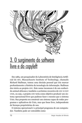 3. O surgimento do software
livre e do copyleft
  Em 1983, um pesquisador do Laboratório de Inteligência Artifi-
cial do MIT, Massachusets Institute of Technology, chamado
Richard Stallman, tomou uma decisão pessoal que iria marcar
profundamente a história da tecnologia da informação. Stallman
deu início ao projeto GNU. Este nome incomum é de um conheci-
do animal africano e também o acrônimo recursivo de GNU IS NOT
UNIX, ou seja, o projeto GNU teria como objetivo produzir um sis-
tema operacional livre que pudesse fazer o mesmo que o sistema
Unix. Sua proposta era construir um sistema capaz de rodar pro-
gramas e aplicativos do Unix, mas que fosse livre, independente
de licenças proprietárias de uso.
  O sistema operacional é o principal programa de um computa-
dor. Também pode ser entendido como

16                                           Sérgio Amadeu da Silveira
 