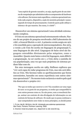 “uma espécie de gerente executivo, ou seja, aquela parte de um siste-
       ma de computação que administra todos os componentes de hardware
       e de software. Em termos mais específicos, o sistema operacional con-
       trola cada arquivo, dispositivo, seção de memória principal e nanos-
       segundo de tempo de processamento. Controla quem pode utilizar o
       sistema e de que maneira. Em suma, é o chefe”1.


   Desenvolver um sistema operacional é uma atividade extrema-
mente complexa.
   O Unix era um sistema operacional extremamente robusto. Nas-
ceu de um projeto de pesquisa envolvendo a Bell Laboratories da
AT&T, a General Electric e o MIT. A primeira versão surgiu em 1971
e foi concebida para a operação de microcomputadores. Em 1973,
a versão 3 do Unix foi escrita em linguagem de programação C,
uma linguagem de alto nível. Linguagens de baixo nível são lin-
guagens entendidas diretamente pelas máquinas, como o
Assembler. Quanto mais baixo o nível da linguagem, mais difícil é
a programação. Ao ser escrito em C, o Unix abria o caminho de
sua popularização, uma vez que mais projetistas de sistemas po-
diam lidar com ele.
   Em uma mensagem escrita em 1983, Stallman explicava que
“GNU será capaz de rodar programas do Unix, mas não será idên-
tico ao Unix. Nós faremos todos os aperfeiçoamentos que forem
convenientes, baseados em nossa experiência com outros siste-
mas operacionais”2. No mesmo texto esclarecia o motivo pelo qual
iria desenvolver o projeto GNU:

       “Por que eu tenho que escrever o GNU? Eu considero ser uma regra
       de ouro: se eu gosto de um programa, eu tenho que compartilhá-lo
       com outras pessoas como eu. Eu não posso, com a consciência lim-
       pa, assinar um contrato de não-divulgação de informações ou um
       contrato de licença de software. De modo que eu possa continuar a
       usar computadores sem violar os meus princípios, eu decidi juntar
1. FLYNN, Ida M.; MCHOES, Ann M. Introdução aos sistemas operacionais.
São Paulo, Pioneira Thomson Learning, 2002.
2. Anúncio inicial do projeto GNU, disponível no site www.fsf.org.

Software livre                                                           17
 