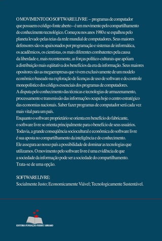 O MOVIMENTO DO SOFTWARE LIVRE – programas de computador
que possuem o código-fonte aberto – é um movimento pelo compartilhamento
do conhecimento tecnológico. Começou nos anos 1980 e se espalhou pelo
planeta levado pelas teias da rede mundial de computadores. Seus maiores
defensores são os apaixonados por programação e sistemas de informática,
os acadêmicos, os cientistas, os mais diferentes combatentes pela causa
da liberdade e, mais recentemente, as forças político-culturais que apóiam
a distribuição mais eqüitativa dos benefícios da era da informação. Seus maiores
opositores são as megaempresas que vivem exclusivamente de um modelo
econômico baseado na exploração de licenças de uso de software e do controle
monopolístico dos códigos essenciais dos programas de computadores.
A disputa pelo conhecimento das técnicas e tecnologias de armazenamento,
processamento e transmissão das informações ocupa hoje o centro estratégico
das economias nacionais. Saber fazer programas de computador será cada vez
mais vital para um país.
Enquanto o software proprietário se orienta em benefício do fabricante,
o software livre se orienta principalmente para o benefício de seus usuários.
Todavia, a grande conseqüência sociocultural e econômica do software livre
é sua aposta no compartilhamento da inteligência e do conhecimento.
Ele assegura ao nosso país a possibilidade de dominar as tecnologias que
utilizamos. O movimento pelo software livre é uma evidência de que
a sociedade da informação pode ser a sociedade do compartilhamento.
Trata-se de uma opção.

SOFTWARE LIVRE:
Socialmente Justo; Economicamente Viável; Tecnologicamente Sustentável.
 