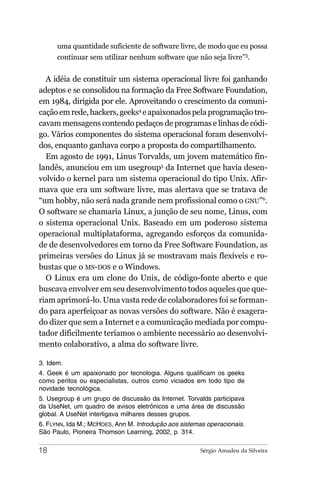 uma quantidade suficiente de software livre, de modo que eu possa
      continuar sem utilizar nenhum software que não seja livre”3.


  A idéia de constituir um sistema operacional livre foi ganhando
adeptos e se consolidou na formação da Free Software Foundation,
em 1984, dirigida por ele. Aproveitando o crescimento da comuni-
cação em rede, hackers, geeks4 e apaixonados pela programação tro-
cavam mensagens contendo pedaços de programas e linhas de códi-
go. Vários componentes do sistema operacional foram desenvolvi-
dos, enquanto ganhava corpo a proposta do compartilhamento.
  Em agosto de 1991, Linus Torvalds, um jovem matemático fin-
landês, anunciou em um usegroup5 da Internet que havia desen-
volvido o kernel para um sistema operacional do tipo Unix. Afir-
mava que era um software livre, mas alertava que se tratava de
“um hobby, não será nada grande nem profissional como o GNU”6.
O software se chamaria Linux, a junção de seu nome, Linus, com
o sistema operacional Unix. Baseado em um poderoso sistema
operacional multiplataforma, agregando esforços da comunida-
de de desenvolvedores em torno da Free Software Foundation, as
primeiras versões do Linux já se mostravam mais flexíveis e ro-
bustas que o MS-DOS e o Windows.
  O Linux era um clone do Unix, de código-fonte aberto e que
buscava envolver em seu desenvolvimento todos aqueles que que-
riam aprimorá-lo. Uma vasta rede de colaboradores foi se forman-
do para aperfeiçoar as novas versões do software. Não é exagera-
do dizer que sem a Internet e a comunicação mediada por compu-
tador dificilmente teríamos o ambiente necessário ao desenvolvi-
mento colaborativo, a alma do software livre.

3. Idem.
4. Geek é um apaixonado por tecnologia. Alguns qualificam os geeks
como peritos ou especialistas, outros como viciados em todo tipo de
novidade tecnológica.
5. Usegroup é um grupo de discussão da Internet. Torvalds participava
da UseNet, um quadro de avisos eletrônicos e uma área de discussão
global. A UseNet interligava milhares desses grupos.
6. FLYNN, Ida M.; MCHOES, Ann M. Introdução aos sistemas operacionais.
São Paulo, Pioneira Thomson Learning, 2002, p. 314.

18                                                    Sérgio Amadeu da Silveira
 