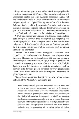 Surgia assim uma grande alternativa ao software proprietário,
o sistema operacional GNU/Linux. Diversos outros softwares li-
vres seriam criados, tais como o Apache, para rodar páginas web
nos servidores de rede, o Gimp, para tratamento de desenhos e
imagens, ou ainda o OpenOffice.org, que reúne editor de texto,
folha de cálculo e editor de apresentações, entre tantos outros
exemplos possíveis. Hoje são milhares de softwares livres que em
grande parte utilizam a chamada GPL, General Public Licence (Li-
cença Pública Geral), criada pela Free Software Foundation.
   A GPL é uma licença que utiliza os princípios do direito autoral
para proteger o software livre e assegurar que ninguém possa
torná-lo proprietário. Uma licença de software é um contrato que
define as condições de uso daquele programa. O software proprie-
tário utiliza sua licença para proibir que os seus usuários tenham
uma série de liberdades.
   Dentro da GPL existe o conceito de copyleft. Trata-se de usar o
copyright que restringe o direito de cópia para assegurar o seu
inverso, a liberdade de copiar. A licença GPL assegura as quatro
liberdades para o software livre, ou seja, o uso para qualquer fim,
o estudo de seus códigos, a sua melhoria e a sua redistribuição.
Todavia, o copyleft impõe uma restrição importante: nenhum
software dele derivado poderá se tornar software proprietário.
Quem o fizer estará violando a GPL e infringindo uma licença re-
gistrada por seu autor.
   Djalma Valois, do CIPSGA, Comitê de Incentivo à Produção de
Software GNU e Alternativo, argumenta que

       “os termos do copyleft garantem o reconhecimento do autor, mas
       permitem que qualquer outra pessoa possa intervir, alterando, re-
       produzindo, redistribuindo e, por fim, revendendo esse produto.
       A única restrição é que ninguém pode dizer-se dono daquele pro-
       duto, independentemente de quanto tenha influído na sua gera-
       ção. Por exemplo, um programador cria um programa de compu-
       tador (um editor de textos) de mil linhas de código. Um outro pro-
       gramador capta esse programa na Internet e introduz diversas
       melhorias, que o expandem de mil para vinte e cinco mil linhas.

Software livre                                                        19
 