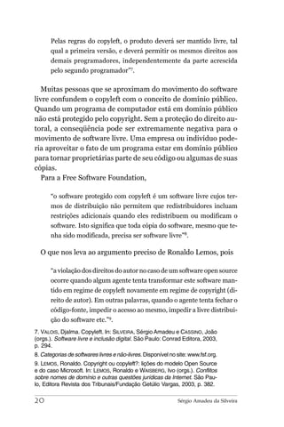 Pelas regras do copyleft, o produto deverá ser mantido livre, tal
       qual a primeira versão, e deverá permitir os mesmos direitos aos
       demais programadores, independentemente da parte acrescida
       pelo segundo programador”7.

   Muitas pessoas que se aproximam do movimento do software
livre confundem o copyleft com o conceito de domínio público.
Quando um programa de computador está em domínio público
não está protegido pelo copyright. Sem a proteção do direito au-
toral, a conseqüência pode ser extremamente negativa para o
movimento de software livre. Uma empresa ou indivíduo pode-
ria aproveitar o fato de um programa estar em domínio público
para tornar proprietárias parte de seu código ou algumas de suas
cópias.
   Para a Free Software Foundation,

       “o software protegido com copyleft é um software livre cujos ter-
       mos de distribuição não permitem que redistribuidores incluam
       restrições adicionais quando eles redistribuem ou modificam o
       software. Isto significa que toda cópia do software, mesmo que te-
       nha sido modificada, precisa ser software livre”8.

  O que nos leva ao argumento preciso de Ronaldo Lemos, pois

       “a violação dos direitos do autor no caso de um software open source
       ocorre quando algum agente tenta transformar este software man-
       tido em regime de copyleft novamente em regime de copyright (di-
       reito de autor). Em outras palavras, quando o agente tenta fechar o
       código-fonte, impedir o acesso ao mesmo, impedir a livre distribui-
       ção do software etc.”9.
7. VALOIS, Djalma. Copyleft. In: SILVEIRA, Sérgio Amadeu e CASSINO, João
(orgs.). Software livre e inclusão digital. São Paulo: Conrad Editora, 2003,
p. 294.
8. Categorias de softwares livres e não-livres. Disponível no site: www.fsf.org.
9. LEMOS, Ronaldo. Copyright ou copyleft?: lições do modelo Open Source
e do caso Microsoft. In: LEMOS, Ronaldo e WAISBERG, Ivo (orgs.). Conflitos
sobre nomes de domínio e outras questões jurídicas da Internet. São Pau-
lo, Editora Revista dos Tribunais/Fundação Getúlio Vargas, 2003, p. 382.

20                                                            Sérgio Amadeu da Silveira
 